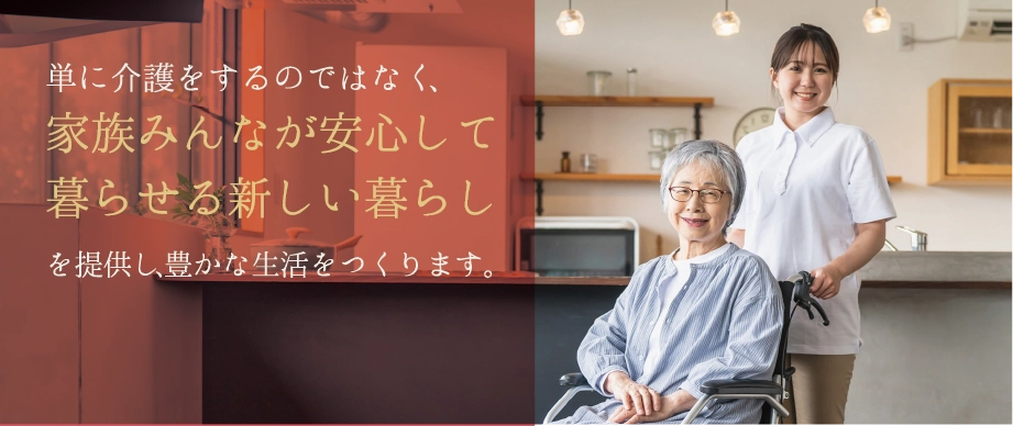 単に介護をするのではなく、家族みんなが安心して暮らせる新しい暮らしを提供し、豊かな生活をつくります。